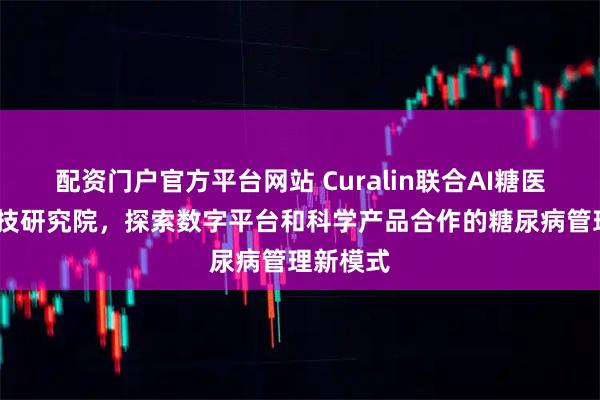配资门户官方平台网站 Curalin联合AI糖医·逆糖科技研究院，探索数字平台和科学产品合作的糖尿病管理新模式