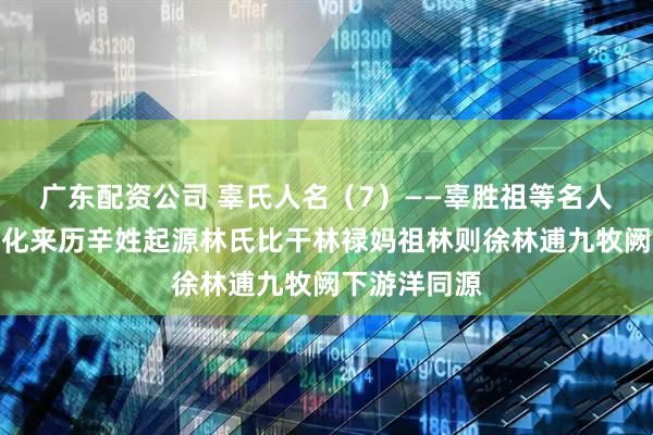 广东配资公司 辜氏人名（7）——辜胜祖等名人故事辜氏文化来历辛姓起源林氏比干林禄妈祖林则徐林逋九牧阙下游洋同源