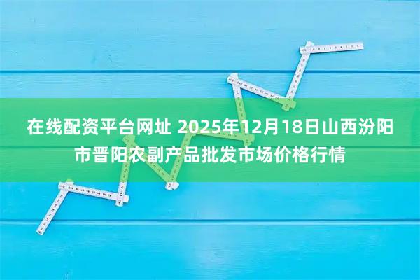 在线配资平台网址 2025年12月18日山西汾阳市晋阳农副产品批发市场价格行情