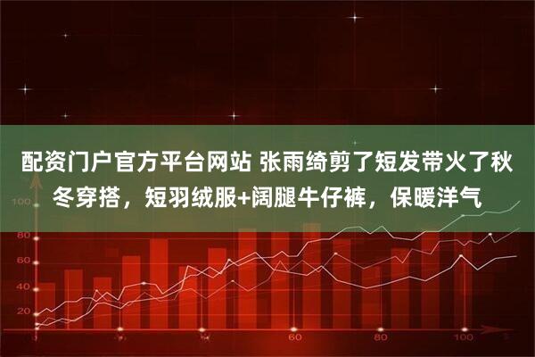 配资门户官方平台网站 张雨绮剪了短发带火了秋冬穿搭，短羽绒服+阔腿牛仔裤，保暖洋气
