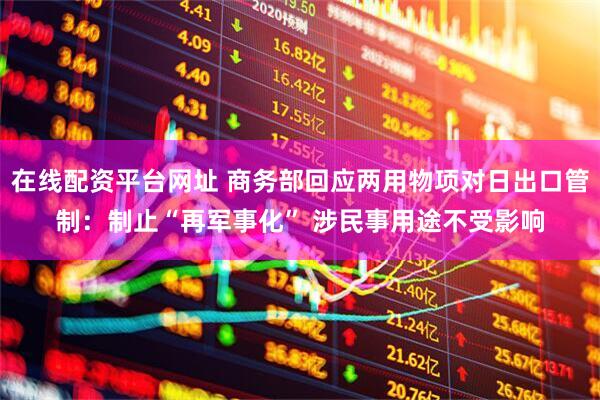 在线配资平台网址 商务部回应两用物项对日出口管制：制止“再军事化” 涉民事用途不受影响