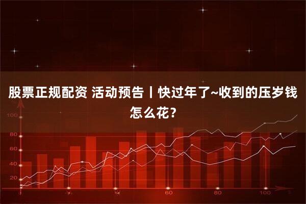 股票正规配资 活动预告丨快过年了~收到的压岁钱怎么花？