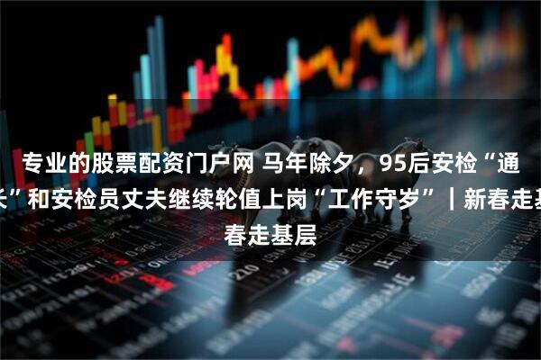 专业的股票配资门户网 马年除夕，95后安检“通道长”和安检员丈夫继续轮值上岗“工作守岁”｜新春走基层