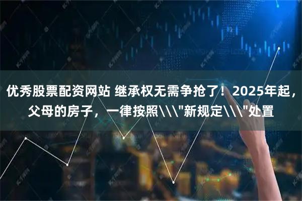 优秀股票配资网站 继承权无需争抢了！2025年起，父母的房子，一律按照\＂新规定\＂处置